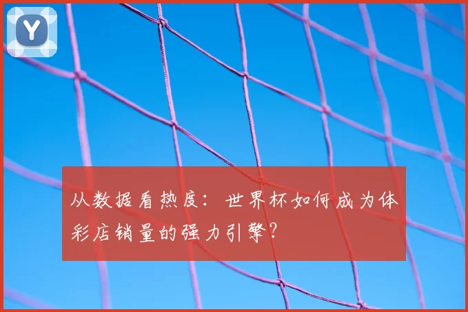 从数据看热度:世界杯如何成为体彩店销量的强力引擎?