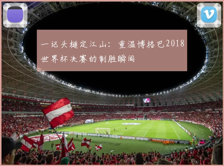 一记头槌定江山：重温博格巴2018世界杯决赛的制胜瞬间