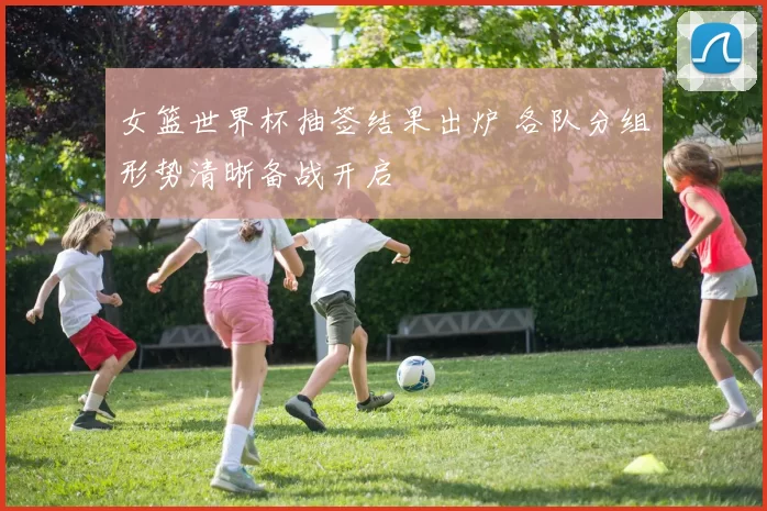 女篮世界杯抽签结果出炉 各队分组形势清晰备战开启