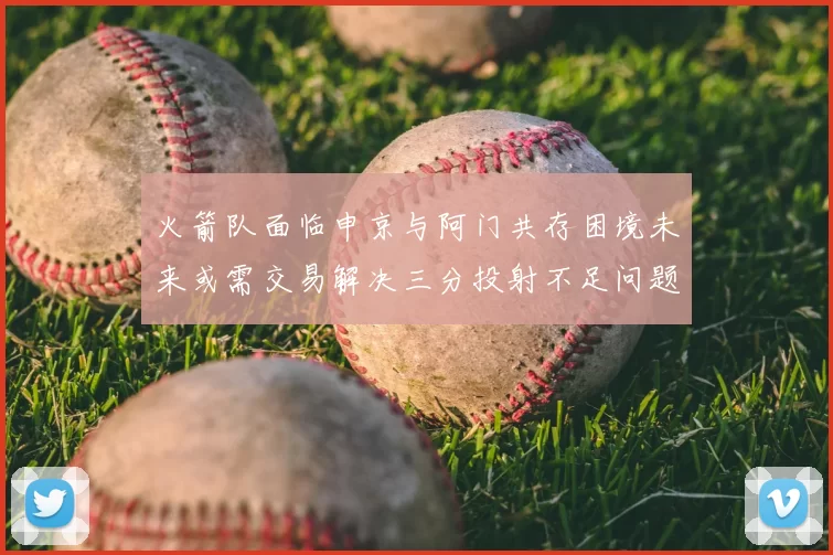 火箭队面临申京与阿门共存困境未来或需交易解决三分投射不足问题