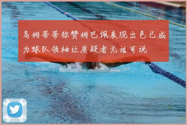 乌姆蒂蒂称赞姆巴佩表现出色已成为球队领袖让质疑者无话可说