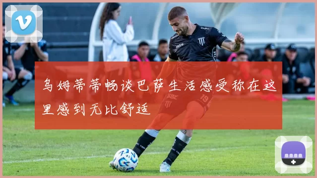 乌姆蒂蒂畅谈巴萨生活感受称在这里感到无比舒适