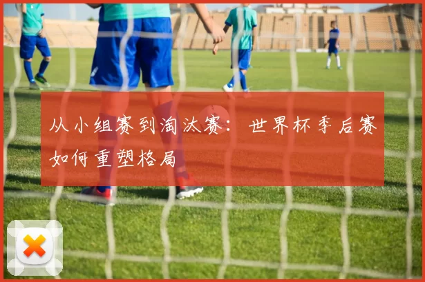 从小组赛到淘汰赛：世界杯季后赛如何重塑格局