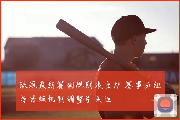 欧冠最新赛制规则表出炉 赛事分组与晋级机制调整引关注