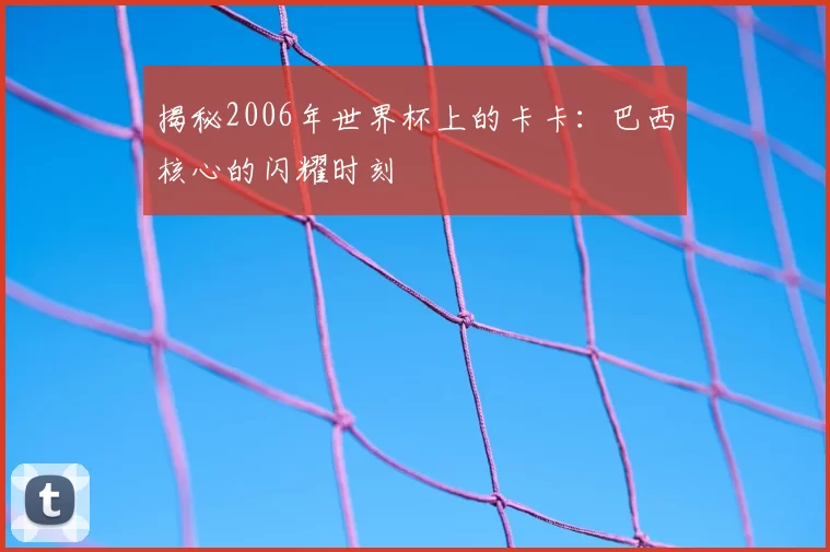 揭秘2006年世界杯上的卡卡：巴西核心的闪耀时刻