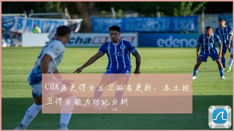 CBA历史得分后卫排名更新,本土控卫得分能力对比分析