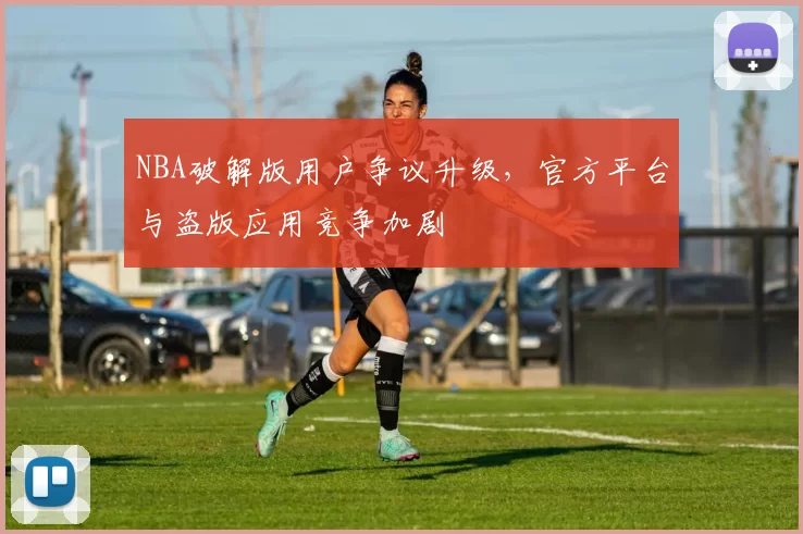NBA破解版用户争议升级,官方平台与盗版应用竞争加剧