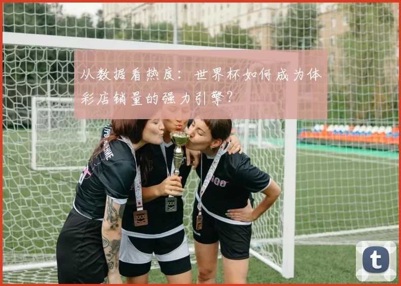 从数据看热度：世界杯如何成为体彩店销量的强力引擎？