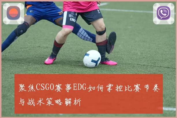 聚焦CSGO赛事EDG如何掌控比赛节奏与战术策略解析