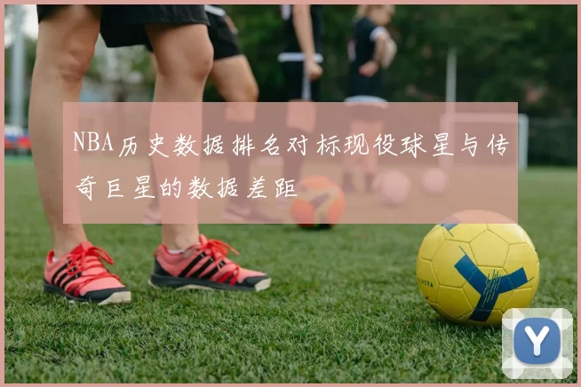 NBA历史数据排名对标现役球星与传奇巨星的数据差距