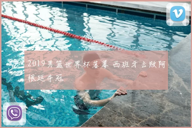 2019男篮世界杯落幕 西班牙击败阿根廷夺冠