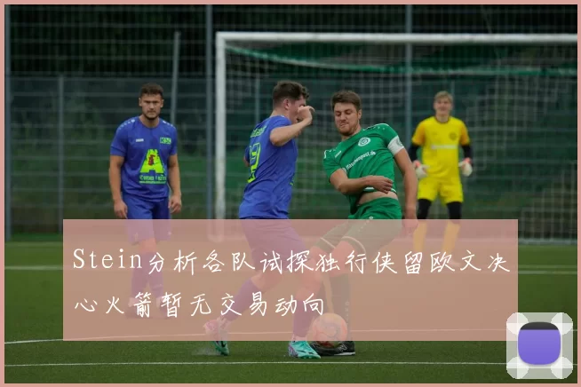 Stein分析各队试探独行侠留欧文决心火箭暂无交易动向