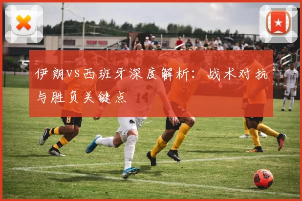 伊朗vs西班牙深度解析:战术对抗与胜负关键点