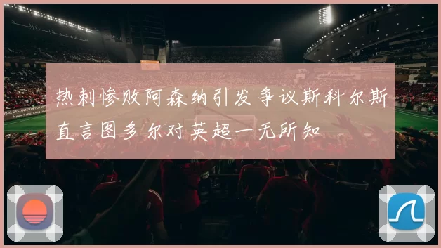 热刺惨败阿森纳引发争议斯科尔斯直言图多尔对英超一无所知