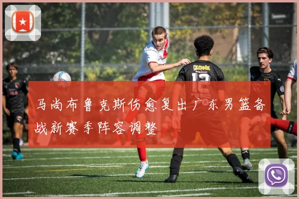 马尚布鲁克斯伤愈复出广东男篮备战新赛季阵容调整