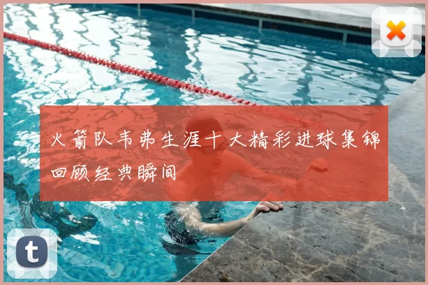 火箭队韦弗生涯十大精彩进球集锦回顾经典瞬间