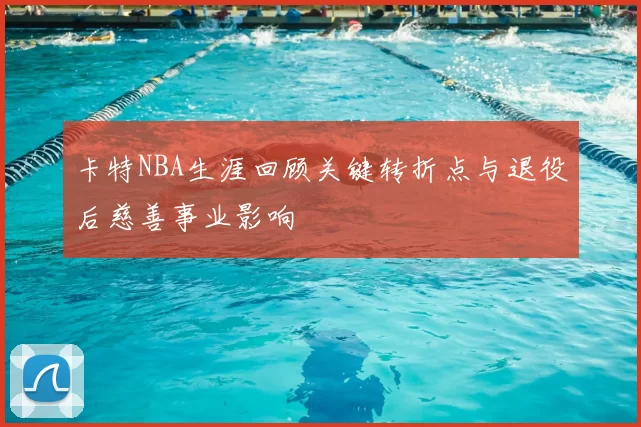 卡特NBA生涯回顾关键转折点与退役后慈善事业影响