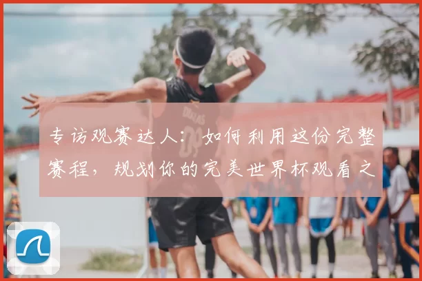 专访观赛达人:如何利用这份完整赛程,规划你的完美世界杯观看之旅