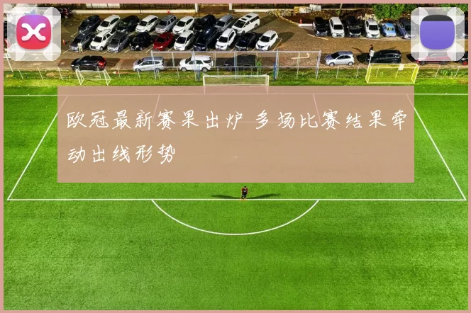 欧冠最新赛果出炉 多场比赛结果牵动出线形势