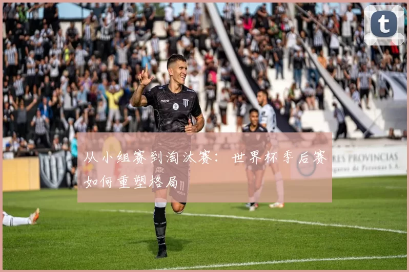 从小组赛到淘汰赛:世界杯季后赛如何重塑格局