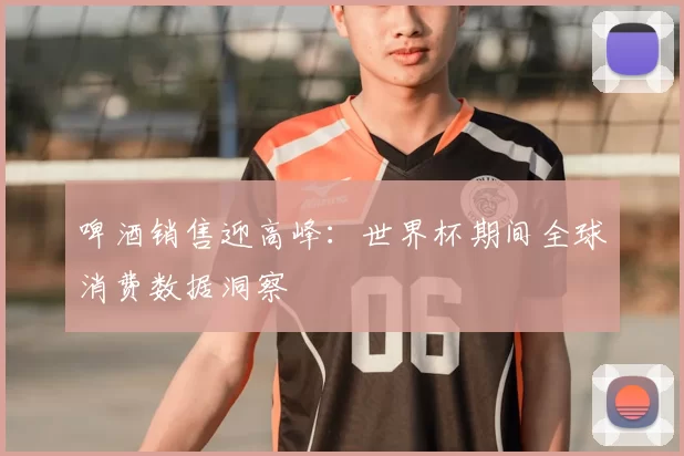 啤酒销售迎高峰：世界杯期间全球消费数据洞察