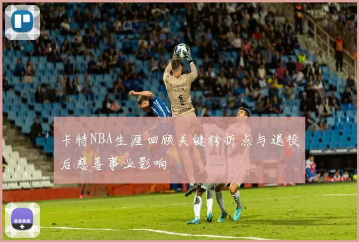 卡特NBA生涯回顾关键转折点与退役后慈善事业影响