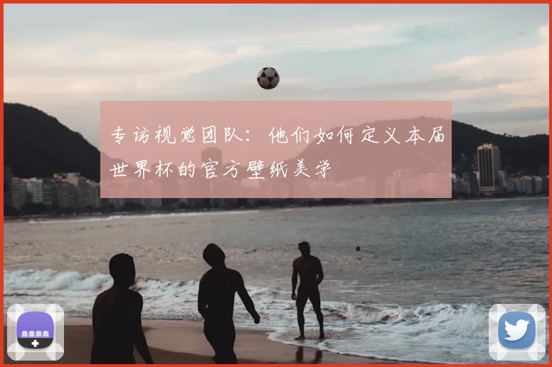专访视觉团队：他们如何定义本届世界杯的官方壁纸美学