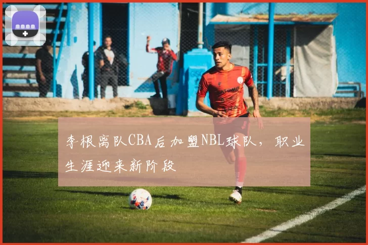 李根离队CBA后加盟NBL球队，职业生涯迎来新阶段
